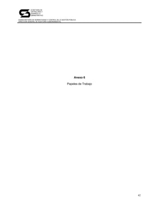 SECRETARÍA DE
            CONTRALORÍA Y
            DESARROLLO
            ADMINISTRATIVO

SUBSECRETARÍA DE NORMATIVIDAD Y CONTROL DE LA GESTIÓN PÚBLICA
DIRECCIÓN GENERAL DE AUDITORÍA GUBERNAMENTAL




                                                           Anexo 6

                                                   Papeles de Trabajo




                                                                        42
 