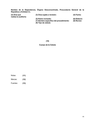 Nombre de la Dependencia, Órgano Desconcentrado, Procuraduría General de la
República o Entidad (1).
(2) Área que             (3) Área sujeta a revisión:                (4) Fecha:
realiza la auditoría:
                         (5) Rubro revisado:                        (6) Elaboró:
                         (7) Nombre específico del procedimiento:   (8) Revisó:
                         (9) Tipo de cédula:




                                      (10)

                             Cuerpo de la Cédula




Notas:         (11)

Marcas:        (12)

Fuentes:       (13)




                                                                                 44
 