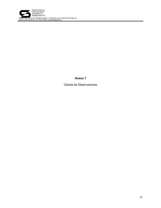SECRETARÍA DE
             CONTRALORÍA Y
             DESARROLLO
             ADMINISTRATIVO
SUBSECRETARÍA DE NORMATIVIDAD Y CONTROL DE LA GESTIÓN PÚBLICA
DIRECCIÓN GENERAL DE AUDITORÍA GUBERNAMENTAL




                                                           Anexo 7

                                               Cédula de Observaciones




                                                                         45
 