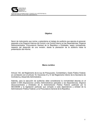 SECRETARÍA DE
            CONTRALORÍA Y
            DESARROLLO
            ADMINISTRATIVO

SUBSECRETARÍA DE NORMATIVIDAD Y CONTROL DE LA GESTIÓN PÚBLICA
DIRECCIÓN GENERAL DE AUDITORÍA GUBERNAMENTAL




                                                          Objetivo



Servir de instrumento que norme y estandarice el trabajo de auditoría que ejecuta el personal,
asignado a los Órganos Internos de Control o de Control Interno en las Dependencias, Órganos
Desconcentrados, Procuraduría General de la República o Entidades, según corresponda,
respecto del desarrollo de una revisión, desde la planeación de la auditoría hasta la
presentación del informe.




                                                      Marco Jurídico



Artículo 144, del Reglamento de la Ley de Presupuesto, Contabilidad y Gasto Público Federal,
en correlación con el artículo 18, fracciones III y IV del Reglamento Interior de la Secretaría de
Contraloría y Desarrollo Administrativo.

Además, para la ejecución de auditorías debe considerarse la normatividad descrita en el
boletín C-005 Disposiciones Jurídico Administrativas aplicables a las Dependencias, Órganos
Desconcentrados y Entidades de la Administración Pública Federal, publicado por la
SECODAM y la legislación particular que compete a cada dependencia y entidad de la
Administración Pública Federal y a la Procuraduría General de la República.




                                                                                                4
 