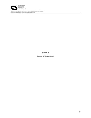 SECRETARÍA DE
             CONTRALORÍA Y
             DESARROLLO
             ADMINISTRATIVO

SUBSECRETARÍA DE NORMATIVIDAD Y CONTROL DE LA GESTIÓN PÚBLICA
DIRECCIÓN GENERAL DE AUDITORÍA GUBERNAMENTAL




                                                           Anexo 8

                                                 Cédula de Seguimiento




                                                                         50
 