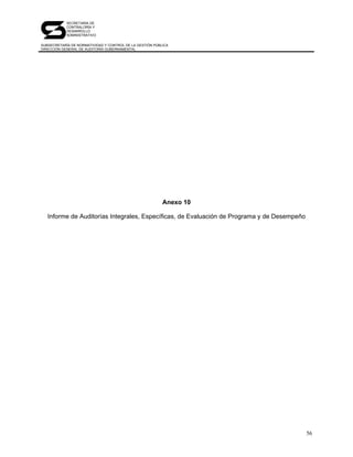 SECRETARÍA DE
            CONTRALORÍA Y
            DESARROLLO
            ADMINISTRATIVO

SUBSECRETARÍA DE NORMATIVIDAD Y CONTROL DE LA GESTIÓN PÚBLICA
DIRECCIÓN GENERAL DE AUDITORÍA GUBERNAMENTAL




                                                          Anexo 10

   Informe de Auditorías Integrales, Específicas, de Evaluación de Programa y de Desempeño




                                                                                             56
 