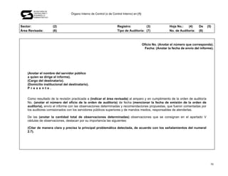 SECRETARÍA DE
       CONTRALORÍA Y
       DESARROLLO
                                  Órgano Interno de Control (o de Control Interno) en (1)
       ADMINISTRATIVO




Sector:                 (2)                                           Registro:          (3)                  Hoja No.:   (4)     De    (5)
Área Revisada:          (6)                                           Tipo de Auditoría: (7)                  No. de Auditoría:   (8)



                                                                                            Oficio No. (Anotar el número que corresponda).
                                                                                             Fecha: (Anotar la fecha de envío del informe).




    (Anotar el nombre del servidor público
    a quien se dirige el informe).
    (Cargo del destinatario).
    (Domicilio institucional del destinatario).
    Presente.


    Como resultado de la revisión practicada a (indicar el área revisada) al amparo y en cumplimiento de la orden de auditoría
    No. (anotar el número del oficio de la orden de auditoría) de fecha (mencionar la fecha de emisión de la orden de
    auditoría), envío el informe con las observaciones determinadas y recomendaciones propuestas, que fueron comentadas por
    los auditores comisionados con los servidores públicos superiores y de mandos medios, responsables de atenderlas.

    De las (anotar la cantidad total de observaciones determinadas) observaciones que se consignan en el apartado V
    cédulas de observaciones, destacan por su importancia las siguientes:

    (Citar de manera clara y precisa la principal problemática detectada, de acuerdo con los señalamientos del numeral
    2.7).




                                                                                                                                          58
 