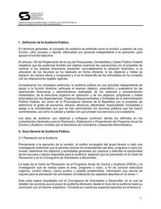 SECRETARÍA DE
            CONTRALORÍA Y
            DESARROLLO
            ADMINISTRATIVO

SUBSECRETARÍA DE NORMATIVIDAD Y CONTROL DE LA GESTIÓN PÚBLICA
DIRECCIÓN GENERAL DE AUDITORÍA GUBERNAMENTAL




I. Definición de la Auditoría Pública.

En términos generales, el concepto de auditoría se entiende como la revisión y examen de una
función, cifra, proceso o reporte, efectuados por personal independiente a la operación, para
apoyar la función ejecutiva.

El artículo 135 del Reglamento de la Ley de Presupuesto, Contabilidad y Gasto Público Federal
establece que las auditorías tendrán por objetivo examinar las operaciones con el propósito de
verificar si los estados financieros presentan razonablemente la situación financiera, si la
utilización de los recursos se ha realizado en forma eficiente, si los objetivos y metas se
lograron de manera eficaz y congruente y si en el desarrollo de las actividades se ha cumplido
con las disposiciones legales vigentes.

Considerando los conceptos anteriores, la auditoría pública es una actividad independiente de
apoyo a la función directiva, enfocada al examen objetivo, sistemático y evaluatorio de las
operaciones financieras y administrativas realizadas; de los sistemas y procedimientos
implantados; de la estructura orgánica en operación y de los objetivos, programas y metas
alcanzados por las Dependencias, Órganos Desconcentrados y Entidades de la Administración
Pública Federal, así como de la Procuraduría General de la República con el propósito de
determinar el grado de economía, eficacia, eficiencia, efectividad, imparcialidad, honestidad y
apego a la normatividad con que se han administrado los recursos públicos que les fueron
suministrados, así como la calidad y calidez con que prestan sus servicios a la ciudadanía.

Los tipos de auditoría, sus objetivos y enfoques continúan siendo los definidos en los
Lineamientos Generales para la Planeación, Elaboración y Presentación del Programa Anual de
Control y Auditoría, emitidos por la Secretaría de Contraloría y Desarrollo Administrativo.

II. Guía General de Auditoría Pública.

2.1 Planeación de la Auditoría

Previamente a la ejecución de la revisión, el auditor encargado del grupo llevará a cabo una
investigación preliminar que le permita conocer los antecedentes del área, programa o rubro por
revisar, determinar los objetivos y actividades generales por practicar y delimitar la oportunidad
de los recursos y tiempo asignados para la auditoría, aspectos que se precisarán en la Carta de
Planeación y en el Cronograma de Actividades a Desarrollar.

La base de la Carta de Planeación es el Programa Anual de Control y Auditoría (PACA) y la
investigación que se realiza sobre el área, programa o rubro, a fin de conocer estructura
orgánica, control interno, marco jurídico y posible problemática; información que servirá de
soporte para la planeación de actividades considerando los aspectos descritos en el anexo 1.

Esta carta estará respaldada con el Cronograma de Actividades a Desarrollar, en el cual se
detallan las acciones que el grupo de auditoría efectuará, desde el inicio de la auditoría hasta su
conclusión con el Informe respectivo. Tomando en cuenta los aspectos descritos en el Anexo 2.


                                                                                                 5
 