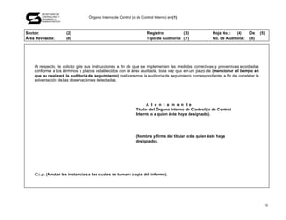 SECRETARÍA DE
       CONTRALORÍA Y
       DESARROLLO
                                  Órgano Interno de Control (o de Control Interno) en (1)
       ADMINISTRATIVO




Sector:                 (2)                                           Registro:          (3)            Hoja No.:   (4)     De      (5)
Área Revisada:          (6)                                           Tipo de Auditoría: (7)            No. de Auditoría:   (8)




    Al respecto, le solicito gire sus instrucciones a fin de que se implementen las medidas correctivas y preventivas acordadas
    conforme a los términos y plazos establecidos con el área auditada, toda vez que en un plazo de (mencionar el tiempo en
    que se realizará la auditoría de seguimiento) realizaremos la auditoría de seguimiento correspondiente, a fin de constatar la
    solventación de las observaciones detectadas.




                                                                     A t e n t a m e n t e
                                                               Titular del Órgano Interno de Control (o de Control
                                                               Interno o a quien éste haya designado).




                                                               (Nombre y firma del titular o de quien éste haya
                                                               designado).




    C.c.p. (Anotar las instancias a las cuales se turnará copia del informe).




                                                                                                                                      59
 