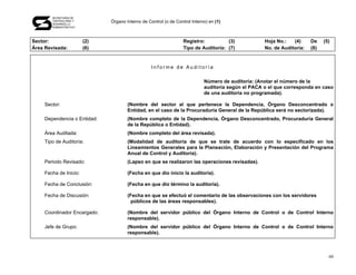 SECRETARÍA DE
        CONTRALORÍA Y
        DESARROLLO
                               Órgano Interno de Control (o de Control Interno) en (1)
        ADMINISTRATIVO




Sector:                  (2)                                       Registro:          (3)            Hoja No.:   (4)     De    (5)
Área Revisada:           (6)                                       Tipo de Auditoría: (7)            No. de Auditoría:   (8)


                                                   Informe de Auditoría

                                                                             Número de auditoría: (Anotar el número de la
                                                                             auditoría según el PACA o el que corresponda en caso
                                                                             de una auditoría no programada).

     Sector:                           (Nombre del sector al que pertenece la Dependencia, Órgano Desconcentrado o
                                       Entidad, en el caso de la Procuraduría General de la República será no sectorizada).
     Dependencia o Entidad:            (Nombre completo de la Dependencia, Órgano Desconcentrado, Procuraduría General
                                       de la República o Entidad).
     Área Auditada:                    (Nombre completo del área revisada).
     Tipo de Auditoría:                (Modalidad de auditoría de que se trate de acuerdo con lo especificado en los
                                       Lineamientos Generales para la Planeación, Elaboración y Presentación del Programa
                                       Anual de Control y Auditoría).
     Periodo Revisado:                 (Lapso en que se realizaron las operaciones revisadas).

     Fecha de Inicio:                  (Fecha en que dio inicio la auditoría).

     Fecha de Conclusión:              (Fecha en que dio término la auditoría).

     Fecha de Discusión:               (Fecha en que se efectuó el comentario de las observaciones con los servidores
                                         públicos de las áreas responsables).

     Coordinador Encargado:            (Nombre del servidor público del Órgano Interno de Control o de Control Interno
                                       responsable).
     Jefe de Grupo:                    (Nombre del servidor público del Órgano Interno de Control o de Control Interno
                                       responsable).



                                                                                                                                 60
 
