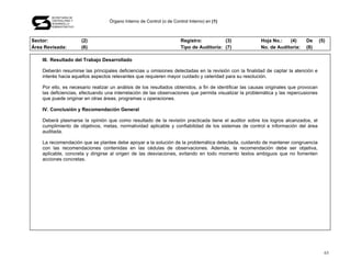 SECRETARÍA DE
       CONTRALORÍA Y
       DESARROLLO
                                   Órgano Interno de Control (o de Control Interno) en (1)
       ADMINISTRATIVO




Sector:                 (2)                                            Registro:          (3)            Hoja No.:   (4)      De       (5)
Área Revisada:          (6)                                            Tipo de Auditoría: (7)            No. de Auditoría:    (8)

    III. Resultado del Trabajo Desarrollado

    Deberán resumirse las principales deficiencias u omisiones detectadas en la revisión con la finalidad de captar la atención e
    interés hacia aquellos aspectos relevantes que requieren mayor cuidado y celeridad para su resolución.

    Por ello, es necesario realizar un análisis de los resultados obtenidos, a fin de identificar las causas originales que provocan
    las deficiencias, efectuando una interrelación de las observaciones que permita visualizar la problemática y las repercusiones
    que puede originar en otras áreas, programas u operaciones.

    IV. Conclusión y Recomendación General

    Deberá plasmarse la opinión que como resultado de la revisión practicada tiene el auditor sobre los logros alcanzados, el
    cumplimiento de objetivos, metas, normatividad aplicable y confiabilidad de los sistemas de control e información del área
    auditada.

    La recomendación que se plantee debe apoyar a la solución de la problemática detectada, cuidando de mantener congruencia
    con las recomendaciones contenidas en las cédulas de observaciones. Además, la recomendación debe ser objetiva,
    aplicable, concreta y dirigirse al origen de las desviaciones, evitando en todo momento textos ambiguos que no fomenten
    acciones concretas.




                                                                                                                                         63
 