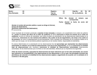 SECRETARÍA DE
       CONTRALORÍA Y
       DESARROLLO
                                  Órgano Interno de Control (o de Control Interno) en (1)
       ADMINISTRATIVO




Sector:                 (2)                                            Registro:                (3)             Hoja No.:   (4)     De    (5)
Área Revisada:          (6)                                            Tipo de                  (7)             No. de Auditoría:   (8)
                                                                       Auditoría:

                                                                                       Oficio         No.   (Anotar el número       que
                                                                                                             corresponda).
                                                                                       Fecha: (Anotar la fecha de envío del
                                                                                               informe).
    (Anotar el nombre del servidor público a quien se dirige el informe).
    (Cargo del destinatario).
    (Domicilio institucional del destinatario).
    Presente.

    Como resultado de la revisión practicada a (asentar el área revisada), al amparo y en cumplimiento de la orden de auditoría
    No. (anotar el número del oficio de la orden de auditoría) de fecha (mencionar la fecha de emisión de la orden de
    auditoría), le envío el informe de resultados, que indica el grado de solventación de las observaciones determinadas en la
    auditoría No. (mencionar el o los números de auditoría a las cuales se les da seguimiento y las áreas a las cuales se
    les practicó), así como el replanteamiento de las persistentes. Dicho resultado fue comentado por los auditores citados en la
    orden que nos ocupa, con los servidores públicos superiores y/o de mandos medios, responsables de atenderlas.

    El avance determinado en la solventación de las observaciones fue del (porcentaje que representan las observaciones
    solventadas en relación con el total de observaciones a las que se dio seguimiento), ya que de (mencionar la cantidad
    total de observaciones) sólo resultaron (mencionar la cantidad de observaciones solventadas) observaciones
    solventadas. De las observaciones que a la fecha no han sido atendidas, destacan por su importancia las siguientes:

    (Citar de manera concreta y agrupada las observaciones de mayor relevancia que no han sido solventadas, las causas
    que motivaron su incumplimiento y las repercusiones en las operaciones o, en su caso, las principales acciones que
    permitieron dar solución a la totalidad de las observaciones sujetas a seguimiento de acuerdo con lo señalado en el
    numeral 2.7 de esta guía).




                                                                                                                                           67
 