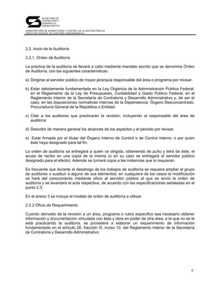 SECRETARÍA DE
            CONTRALORÍA Y
            DESARROLLO
            ADMINISTRATIVO

SUBSECRETARÍA DE NORMATIVIDAD Y CONTROL DE LA GESTIÓN PÚBLICA
DIRECCIÓN GENERAL DE AUDITORÍA GUBERNAMENTAL




2.2. Inicio de la Auditoría

2.2.1. Orden de Auditoría

La práctica de la auditoría se llevará a cabo mediante mandato escrito que se denomina Orden
de Auditoría, con las siguientes características:

a) Dirigirse al servidor público de mayor jerarquía responsable del área o programa por revisar.

b) Estar debidamente fundamentada en la Ley Orgánica de la Administración Pública Federal,
   en el Reglamento de la Ley de Presupuesto, Contabilidad y Gasto Público Federal, en el
   Reglamento Interior de la Secretaría de Contraloría y Desarrollo Administrativo y, de ser el
   caso, en las disposiciones normativas internas de la Dependencia, Órgano Desconcentrado,
   Procuraduría General de la República o Entidad.

c) Citar a los auditores que practicarán la revisión, incluyendo al responsable del área de
   auditoría.

d) Describir de manera general los alcances de los aspectos y el periodo por revisar.

e) Estar firmada por el titular del Órgano Interno de Control o de Control Interno, o por quien
   éste haya designado para tal fin.

La orden de auditoría se entregará a quien va dirigida, obteniendo de puño y letra de éste, el
acuse de recibo en una copia de la misma (o en su caso se entregará al servidor público
designado para el efecto). Además se turnará copia a las instancias que lo requieran.

Es frecuente que durante el desahogo de los trabajos de auditoría se requiera ampliar el grupo
de auditores o sustituir a alguno de sus elementos; en cualquiera de los casos la modificación
se hará del conocimiento mediante oficio al servidor público al que se envió la orden de
auditoría y se levantará el acta respectiva, de acuerdo con las especificaciones señaladas en el
punto 2.3.

En el anexo 3 se incluye el modelo de orden de auditoría a utilizar.

2.2.2 Oficio de Requerimiento

Cuando derivado de la revisión a un área, programa o rubro específico sea necesario obtener
información y documentación vinculada con ésta y obre en poder de otra área, a la que no se le
está practicando la auditoría, se procederá a elaborar un requerimiento de información
fundamentado en el artículo 26, fracción III, inciso 10, del Reglamento Interior de la Secretaría
de Contraloría y Desarrollo Administrativo.




                                                                                               6
 