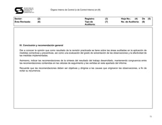 SECRETARÍA DE
       CONTRALORÍA Y
       DESARROLLO
                                  Órgano Interno de Control (o de Control Interno) en (1)
       ADMINISTRATIVO




Sector:                 (2)                                            Registro:            (3)        Hoja No.:   (4)      De      (5)
Área Revisada:          (6)                                            Tipo de              (7)        No. de Auditoría:    (8)
                                                                       Auditoría:




    IV. Conclusión y recomendación general

    Dar a conocer la opinión que como resultado de la revisión practicada se tiene sobre las áreas auditadas en la aplicación de
    medidas correctivas y preventivas, así como una evaluación del grado de solventación de las observaciones y la efectividad de
    las medidas implementadas.

    Asimismo, indicar las recomendaciones de la síntesis del resultado del trabajo desarrollado, manteniendo congruencia entre
    las recomendaciones contenidas en las cédulas de seguimiento y las vertidas en este apartado del informe.

    Recuerde que las recomendaciones deben ser objetivas y dirigirse a las causas que originaron las observaciones, a fin de
    evitar su recurrencia.




                                                                                                                                     73
 