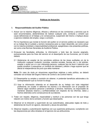 SECRETARÍA DE
            CONTRALORÍA Y
            DESARROLLO
            ADMINISTRATIVO
SUBSECRETARÍA DE NORMATIVIDAD Y CONTROL DE LA GESTIÓN PÚBLICA
DIRECCIÓN GENERAL DE AUDITORÍA GUBERNAMENTAL




                                                Políticas de Actuación.



I.    Responsabilidades del Auditor Público

1. Actuar con la máxima diligencia, eficacia y eficiencia en las comisiones y servicios que le
   sean encomendados, absteniéndose de realizar cualquier acto, conducta u omisión que
   cause deficiencias en el trabajo y en consecuencia, suspensión del mismo o implique abuso
   o ejercicio indebido del empleo, cargo o comisión.

     Por la importancia que reviste la función del auditor en el servicio público es necesario que
     en su trabajo fije el cuidado y esmero necesarios para su mejor desarrollo, así como actuar
     con la máxima probidad y responsabilidad profesional, apegándose a las presentes políticas,
     así como a las Normas Generales de Auditoría Pública.

2. Encauzar las facultades atribuidas, la información y todo tipo de recurso asignado,
   exclusivamente para los fines del servicio en el desempeño de sus funciones, por lo tanto
   deberá:

     2.1 Abstenerse de aceptar de los servidores públicos de las áreas auditadas y/o de la
         Institución cualquier invitación (comidas, eventos sociales, favores etc.) y de solicitar,
         aceptar o recibir por sí o por interpósita persona, cualquier tipo de favor o atención que
         pueda constituir o presuponer un conflicto de intereses y afecte o haga suponer que se
         afecta la independencia de juicio que debe mantener.

     Nota: En caso de duda en situaciones específicas relativas a esta política, se deberá
     consultar con el titular del Órgano Interno de Control o de Control Interno.

     2.2 Desempeñar su empleo o comisión sin obtener, ni pretender beneficios adicionales a la
         contraprestación que su función le otorga.

     2.3 Usar la información obtenida en el desarrollo de su trabajo con toda integridad
         profesional, sin ocultar ni deformar los hechos o la información con el propósito de
         obtener algún beneficio personal o beneficiar a terceros. Asimismo, es responsable de
         mantener absoluta reserva y confidencialidad con respecto de los informes, datos y
         hechos obtenidos como consecuencia de sus labores.

3. Tratar con respeto, diligencia, imparcialidad y rectitud a las personas con las que tenga
   relación con motivo de la comisión y función que desempeñe.

4. Observar en la dirección y supervisión de sus subordinados, adecuadas reglas de trato y
   abstenerse de incurrir en agravio, desviación y abuso de autoridad.

5. Observar respeto y subordinación legítimas con sus superiores jerárquicos; cumpliendo con
   las disposiciones por ellos dictadas en el ejercicio de sus atribuciones.




                                                                                                76
 