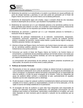 SECRETARÍA DE
            CONTRALORÍA Y
            DESARROLLO
            ADMINISTRATIVO
SUBSECRETARÍA DE NORMATIVIDAD Y CONTROL DE LA GESTIÓN PÚBLICA
DIRECCIÓN GENERAL DE AUDITORÍA GUBERNAMENTAL


6. Abstenerse de autorizar a un subordinado a no asistir a sus labores sin causa justificada, así
   como de otorgar licencias y permisos, lo cual sólo podrá ser autorizado por el titular del
   Órgano Interno de Control o de Control Interno con la debida justificación.

7. Abstenerse de desempeñar algún otro empleo, cargo o comisión oficial de otra naturaleza
   durante el desempeño de su función, que resultaren incompatibles con ésta.

8. Abstenerse de coaccionar por sí o por interpósita persona a los servidores públicos de las
   áreas auditadas para obtener a su favor, de un familiar o de terceras personas, resoluciones
   favorables sin cumplir con los requisitos que señalan las leyes respectivas.

9. Abstenerse de promover y gestionar por sí o por interpósita persona la tramitación y
   resolución ilícita de negocios.

10. Abstenerse de participar indebidamente en la selección, nombramiento, designación,
    contratación, promoción, suspensión, remoción, cese o sanción de cualquier servidor
    público o prestador de servicios, cuando exista interés o pueda derivar alguna ventaja y/o
    beneficio personal, familiar o de negocios.

11. Informar al titular del Órgano Interno de Control o de Control Interno de todo acto u omisión
    de los servidores públicos adscritos al propio Órgano Fiscalizador que pueda implicar
    inobservancia a los puntos anteriores.

12. Comunicar por escrito al titular del Órgano Interno de Control o de Control Interno el
    conocimiento y cumplimiento de las presentes políticas (ver formato anexo) o las dudas que
    suscite la procedencia de las órdenes recibidas; así como las sugerencias que actualicen
    y/o mejoren las presentes políticas.

     La comunicación del conocimiento de las políticas, se deberá presentar anualmente por
     cada auditor, de acuerdo con el oficio anexo a estas políticas.

II   Políticas de Carácter Particular

13. Previamente al inicio de cualquier revisión o trabajo se deberá formular la planeación, la
    cual contempla la elaboración de la carta de planeación, el cronograma de actividades y el
    marco conceptual. La planeación deberá formularse conjuntamente por el responsable del
    área de auditoría y el jefe de grupo encargado de la revisión. Todos los integrantes del
    grupo de auditoría deben conocer y comprender el plan, particularmente en aquellos
    aspectos que les sean asignados para su desahogo.

14. El jefe de grupo a cargo de cualquier auditoría invariablemente deberá permanecer tiempo
    completo en la misma y ejercer su responsabilidad y función en forma adecuada, a fin de
    vigilar el avance del trabajo establecido en la planeación.

15. El encargado del área de auditoría (o quien éste haya designado) será responsable de
    ejercer una adecuada supervisión, estableciendo una adecuada comunicación con los
    auditores para evaluar su rendimiento, oportunidad y profundidad en el análisis, así como
    estar dispuesto en todo momento para la atención y solución de los problemas que se
    susciten.




                                                                                              77
 