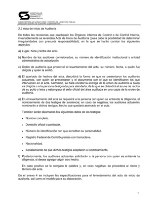 SECRETARÍA DE
            CONTRALORÍA Y
            DESARROLLO
            ADMINISTRATIVO

SUBSECRETARÍA DE NORMATIVIDAD Y CONTROL DE LA GESTIÓN PÚBLICA
DIRECCIÓN GENERAL DE AUDITORÍA GUBERNAMENTAL


2.3 Acta de Inicio de Auditoría

En todas las revisiones que practiquen los Órganos Internos de Control o de Control Interno,
invariablemente se levantará Acta de Inicio de Auditoría (pues cabe la posibilidad de determinar
irregularidades con presunta responsabilidad), en la que se harán constar los siguientes
aspectos:

a) Lugar, hora y fecha del acto.

b) Nombre de los auditores comisionados, su número de identificación institucional y unidad
   administrativa de adscripción.

c) Orden de auditoría que promovió el levantamiento del acta, su número, fecha, a quién fue
   dirigida y quién la emitió.

d) El apartado de hechos del acta, describirá la forma en que se presentaron los auditores
   actuantes, con quién se presentaron y el documento con el que se identificaron los que
   intervienen en el acta. Asimismo, se hará constar la entrega de la orden de auditoría a quien
   va dirigida o a la persona designada para atenderla, de la que se obtendrá el acuse de recibo
   de su puño y letra y estampará el sello oficial del área auditada en una copia de la orden de
   auditoría.

e) En el levantamiento del acta se requerirá a la persona con quien se entiende la diligencia, el
   nombramiento de dos testigos de asistencia; en caso de negativa, los auditores actuantes
   nombrarán a dichos testigos, hecho que quedará asentado en el acta.

   También serán plasmados los siguientes datos de los testigos:

   •   Nombre completo.

   •   Domicilio oficial o particular.

   •   Número de identificación con que acreditan su personalidad.

   •   Registro Federal de Contribuyentes con homoclave.

   •   Nacionalidad.

   •   Señalamiento de que dichos testigos aceptaron el nombramiento.

f) Posteriormente, los auditores actuantes solicitarán a la persona con quien se entiende la
   diligencia, si desea agregar algún otro hecho.

   En caso positivo se le otorgará la palabra y, en caso negativo, se procederá al cierre y
   término del acta.

En el anexo 4 se incluyen las especificaciones para el levantamiento del acta de inicio de
auditoría, así como el modelo para su elaboración.




                                                                                               7
 