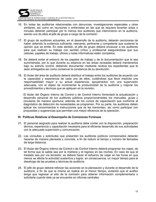 SECRETARÍA DE
            CONTRALORÍA Y
            DESARROLLO
            ADMINISTRATIVO
SUBSECRETARÍA DE NORMATIVIDAD Y CONTROL DE LA GESTIÓN PÚBLICA
DIRECCIÓN GENERAL DE AUDITORÍA GUBERNAMENTAL


16. En todas las auditorías relacionadas con denuncias, investigaciones especiales y otras
    similares, así como en reuniones o entrevistas en las que se requiera levantar actas o
    minutas deberán participar por lo menos dos auditores que intervinieron en la auditoría,
    siendo uno de ellos el jefe de grupo a cargo de la comisión.

17. El grupo de auditores actuantes, en el desarrollo de la auditoría, deberán cerciorarse de
    haber obtenido la evidencia suficiente, relevante, pertinente y competente que sustente la
    opinión que se emite. En este sentido, el jefe de grupo deberá encauzar a los auditores
    para que realicen su trabajo con sentido crítico y profesional asegurándose que sus
    cédulas, papeles de trabajo, oficios y notas informativas estén completos.

18. Se deberá evitar el extravío de los papeles de trabajo y de la documentación que le sea
    suministrada; por lo que durante su estancia en las áreas revisadas deberá mantenerlos
    bajo su estricto control, debiendo documentar mediante recibos los expedientes que le
    sean entregados así como conservar la constancia de su devolución.

19. El titular del área de auditoría deberá distribuir el trabajo entre los auditores de acuerdo con
    la capacidad y experiencia de cada uno de ellos, cuidándose que lleve implícita una
    responsabilidad mayor a su actual experiencia, apoyándolos con una supervisión
    adecuada, con el objeto de incrementar la productividad de la auditoría y mejorar los
    procedimientos y técnicas que se apliquen en la revisión.

     El titular del Órgano Interno de Control o de Control Interno fomentará la actualización y
     desarrollo personal de los auditores públicos proporcionándoles los manuales, guías y
     circulares de manera oportuna; además de los cursos de capacitación que conforme al
     diagnóstico de detección de necesidades se programen. Por su parte, los auditores deben
     aplicar los conocimientos e instrucciones que se les transmitan, así como participar con
     propuestas y sugerencias que permitan una mayor eficiencia de la operación.

III. Políticas Relativas al Desempeño de Comisiones Foráneas

21. El personal asignado para realizar la auditoría debe contar con la disposición, preparación
    técnica, experiencia y capacitación necesaria para el eficiente desarrollo de sus actividades
    con la adecuada supervisión y comunicación.

22. Las consultas y solicitudes que presenten los auditores públicos comisionados deberán
    hacerse de manera planeada y concreta, a fin de reducir el tiempo y número de llamadas
    de larga distancia.

23. El titular del Órgano Interno de Control o de Control Interno deberá programar los viajes, de
    tal forma que la salida sea por la mañana y el regreso en las noches. En caso de que el
    traslado sea por vía terrestre, se deberá hacer el esfuerzo de viajar en las horas en que
    menos se afecte la actividad sustantiva y lograr, en consecuencia, un mayor tiempo para el
    desahogo de las pruebas y técnicas de auditoría.

24. El jefe de grupo deberá reforzar las acciones en la planeación y durante el desarrollo de la
    auditoría, a fin de que la misma se realice en el menor tiempo, evitando que el auditor
    tenga que regresar al sitio de la comisión para obtener información complementaria o
    solicitarla cuando éste ya se encuentre en oficinas centrales.



                                                                                                 78
 