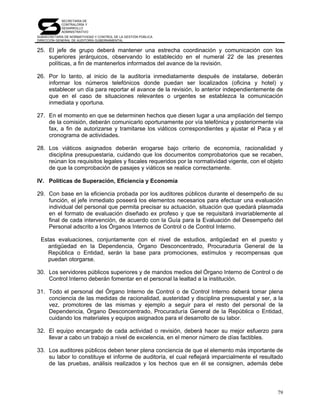 SECRETARÍA DE
            CONTRALORÍA Y
            DESARROLLO
            ADMINISTRATIVO
SUBSECRETARÍA DE NORMATIVIDAD Y CONTROL DE LA GESTIÓN PÚBLICA
DIRECCIÓN GENERAL DE AUDITORÍA GUBERNAMENTAL


25. El jefe de grupo deberá mantener una estrecha coordinación y comunicación con los
    superiores jerárquicos, observando lo establecido en el numeral 22 de las presentes
    políticas, a fin de mantenerlos informados del avance de la revisión.

26. Por lo tanto, al inicio de la auditoría inmediatamente después de instalarse, deberán
    informar los números telefónicos donde puedan ser localizados (oficina y hotel) y
    establecer un día para reportar el avance de la revisión, lo anterior independientemente de
    que en el caso de situaciones relevantes o urgentes se establezca la comunicación
    inmediata y oportuna.

27. En el momento en que se determinen hechos que diesen lugar a una ampliación del tiempo
    de la comisión, deberán comunicarlo oportunamente por vía telefónica y posteriormente vía
    fax, a fin de autorizarse y tramitarse los viáticos correspondientes y ajustar el Paca y el
    cronograma de actividades.

28. Los viáticos asignados deberán erogarse bajo criterio de economía, racionalidad y
    disciplina presupuestaria, cuidando que los documentos comprobatorios que se recaben,
    reúnan los requisitos legales y fiscales requeridos por la normatividad vigente, con el objeto
    de que la comprobación de pasajes y viáticos se realice correctamente.

IV. Políticas de Superación, Eficiencia y Economía

29. Con base en la eficiencia probada por los auditores públicos durante el desempeño de su
    función, el jefe inmediato poseerá los elementos necesarios para efectuar una evaluación
    individual del personal que permita precisar su actuación, situación que quedará plasmada
    en el formato de evaluación diseñado ex profeso y que se requisitará invariablemente al
    final de cada intervención, de acuerdo con la Guía para la Evaluación del Desempeño del
    Personal adscrito a los Órganos Internos de Control o de Control Interno.

 Estas evaluaciones, conjuntamente con el nivel de estudios, antigüedad en el puesto y
   antigüedad en la Dependencia, Órgano Desconcentrado, Procuraduría General de la
   República o Entidad, serán la base para promociones, estímulos y recompensas que
   puedan otorgarse.

30. Los servidores públicos superiores y de mandos medios del Órgano Interno de Control o de
    Control Interno deberán fomentar en el personal la lealtad a la institución.

31. Todo el personal del Órgano Interno de Control o de Control Interno deberá tomar plena
    conciencia de las medidas de racionalidad, austeridad y disciplina presupuestal y ser, a la
    vez, promotores de las mismas y ejemplo a seguir para el resto del personal de la
    Dependencia, Órgano Desconcentrado, Procuraduría General de la República o Entidad,
    cuidando los materiales y equipos asignados para el desarrollo de su labor.

32. El equipo encargado de cada actividad o revisión, deberá hacer su mejor esfuerzo para
    llevar a cabo un trabajo a nivel de excelencia, en el menor número de días factibles.

33. Los auditores públicos deben tener plena conciencia de que el elemento más importante de
    su labor lo constituye el informe de auditoría, el cual reflejará imparcialmente el resultado
    de las pruebas, análisis realizados y los hechos que en él se consignen, además debe




                                                                                               79
 