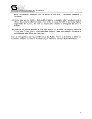 SECRETARÍA DE
            CONTRALORÍA Y
            DESARROLLO
            ADMINISTRATIVO
SUBSECRETARÍA DE NORMATIVIDAD Y CONTROL DE LA GESTIÓN PÚBLICA
DIRECCIÓN GENERAL DE AUDITORÍA GUBERNAMENTAL


      estar debidamente soportado con la evidencia suficiente, competente, relevante y
      pertinente.

 Asimismo, para que los objetivos de la auditoría pública se cumplan total y oportunamente, el
    informe de auditoría deberá emitirse a más tardar al quinto día hábil de concluido el plazo
    programado de revisión, de esto es responsable solidario el encargado del área de
    auditoría.

 Se entiende por informe emitido, el que esté firmado por el titular del Órgano Interno de
   Control o de Control Interno, o por quien éste designe, y esté en posibilidad de realizarse
   su distribución a las diferentes instancias.

Anexo a estas políticas se incluye el Decálogo del Auditor Público y el modelo de oficio que
anualmente presenta el auditor al titular del Órgano Interno de Control o de Control Interno.




                                                                                            80
 