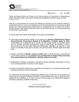 SECRETARÍA DE
            CONTRALORÍA Y
            DESARROLLO
            ADMINISTRATIVO
SUBSECRETARÍA DE NORMATIVIDAD Y CONTROL DE LA GESTIÓN PÚBLICA
DIRECCIÓN GENERAL DE AUDITORÍA GUBERNAMENTAL



                                                                       México, D.F.,   de   de 1999.

Titular del Órgano Interno de Control (o de Control Interno) en (mencionar la Dependencia,
Órgano Desconcentrado, Procuraduría General de la República o Entidad, según se trate).
Presente

Hago de su conocimiento que conozco las Políticas de Actuación de los Auditores Públicos y
que durante el año en curso, en los trabajos que me han encomendado no he incurrido en algún
conflicto de interés personal que pudiera estar en contravención con el carácter de servidor
público adscrito a este Órgano Interno de Control (o de Control Interno), ni en los supuestos que
se mencionan a continuación:


a) Poseer algún otro empleo incompatible con el cargo que desempeño.


b) Tener algún interés personal, familiar y/o de negocios en (asentar la Dependencia, Órgano
   Desconcentrado, Procuraduría General de la República o Entidad, según se trate),
   incompatibles con el desarrollo de mi función, del que pueda resultar un beneficio propio,
   para mi cónyuge, parientes consanguíneos hasta el cuarto grado, por afinidad o civiles o
   para terceros con los que tenga relaciones profesionales, laborales o de negocios, o para
   socios o sociedades de las que su servidor o las personas antes referidas hayamos formado
   parte.


c) Aceptar invitaciones (comidas, eventos sociales, etc.) o solicitar favores o atenciones de
   los servidores públicos de esta (señalar si es una Dependencia, Órgano Desconcentrado,
   Procuraduría General de la República o Entidad, según sea el caso).


d) Desempeñar mi trabajo o comisiones, tratando de obtener beneficios adicionales a los que,
   como contraprestación a mi función, se me otorgan.


e) Utilizar la información obtenida en el desarrollo de mi trabajo, con el propósito de lograr algún
   beneficio personal y/o a favor de terceros.


En cumplimiento de las políticas, protesto bajo palabra de decir verdad que no me encuentro en
ninguno de los supuestos limitativos anteriores, comprometiéndome a que mi actuación como
profesional de la auditoría es, ha sido y será con estricto apego a las disposiciones legales y
normativas aplicables y fidelidad institucional.


                                                  Atentamente
                                          Nombre y firma del auditor público




                                                                                                  81
 
