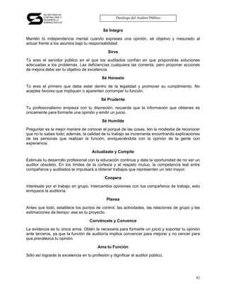 SECRETARÍA DE
          CONTRALORÍA Y
          DESARROLLO
                                                    Decálogo del Auditor Público
          ADMINISTRATIVO


                                             Sé Íntegro

Mantén tú independencia mental cuando expreses una opinión, sé objetivo y mesurado al
actuar frente a los asuntos bajo tu responsabilidad.

                                               Sirve

Tú eres el servidor público en el que los auditados confían en que propondrás soluciones
adecuadas a los problemas. Las deficiencias cualquiera las comenta, pero proponer acciones
de mejora debe ser tu objetivo de excelencia.

                                            Sé Honesto

Tú eres el primero que debe estar dentro de la legalidad y promover su cumplimiento. No
aceptes favores que impliquen o aparenten corromper tu función.

                                           Sé Prudente

Tu profesionalismo empieza con tu discreción; recuerda que la información que obtienes es
únicamente para formarte una opinión y emitir un juicio.

                                            Sé Humilde

Preguntar es la mejor manera de conocer el porqué de las cosas, ten la modestia de reconocer
que no lo sabes todo; además, la calidad de tu trabajo se incrementa encontrando explicaciones
de las personas que realizan la función, enriqueciéndola con la opinión de la gente con
experiencia.

                                      Actualízate y Compite

Estimula tu desarrollo profesional con la educación continua y date la oportunidad de no ser un
auditor obsoleto. En los límites de la cortesía y el respeto mutuo, la competencia leal entre
compañeros y auditados te impulsará a obtener trabajos que representen un reto mayor.

                                             Coopera

Interésate por el trabajo en grupo. Intercambia opiniones con tus compañeros de trabajo, esto
enriquece la auditoría.

                                              Planea

Antes que todo, establece los puntos de control, las actividades, las relaciones de grupo y las
estimaciones de tiempo: ese es tu proyecto.

                                     Convéncete y Convence

La evidencia es tu única arma. Obtén la necesaria para formarte un juicio y soportar tu opinión
ante terceros, ya que la función de auditoría implica convencer para mejorar y no vencer para
que prevalezca tu opinión.

                                         Ama tu Función

Sólo así lograrás la excelencia en tu profesión y dignificar al auditor público.




                                                                                            82
 