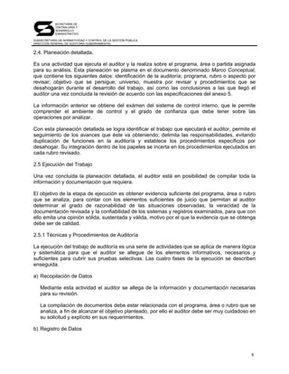SECRETARÍA DE
            CONTRALORÍA Y
            DESARROLLO
            ADMINISTRATIVO

SUBSECRETARÍA DE NORMATIVIDAD Y CONTROL DE LA GESTIÓN PÚBLICA
DIRECCIÓN GENERAL DE AUDITORÍA GUBERNAMENTAL


2.4. Planeación detallada.

Es una actividad que ejecuta el auditor y la realiza sobre el programa, área o partida asignada
para su análisis. Esta planeación se plasma en el documento denominado Marco Conceptual,
que contiene los siguientes datos: identificación de la auditoría; programa, rubro o aspecto por
revisar; objetivo que se persigue; universo, muestra por revisar y procedimientos que se
desahogarán durante el desarrollo del trabajo, así como las conclusiones a las que llegó el
auditor una vez concluida la revisión de acuerdo con las especificaciones del anexo 5.

La información anterior se obtiene del exámen del sistema de control interno, que le permite
comprender el ambiente de control y el grado de confianza que debe tener sobre las
operaciones por analizar.

Con esta planeación detallada se logra identificar el trabajo que ejecutará el auditor, permite el
seguimiento de los avances que éste va obteniendo; delimita las responsabilidades, evitando
duplicación de funciones en la auditoría y establece los procedimientos específicos por
desahogar. Su integración dentro de los papeles se incerta en los procedimientos ejecutados en
cada rubro revisado.

2.5 Ejecución del Trabajo

Una vez concluida la planeación detallada, el auditor está en posibilidad de compilar toda la
información y documentación que requiera.

El objetivo de la etapa de ejecución es obtener evidencia suficiente del programa, área o rubro
que se analiza, para contar con los elementos suficientes de juicio que permitan al auditor
determinar el grado de razonabilidad de las situaciones observadas, la veracidad de la
documentación revisada y la confiabilidad de los sistemas y registros examinados, para que con
ello emita una opinión sólida, sustentada y válida, motivo por el que la evidencia que se obtenga
debe ser de calidad.

2.5.1 Técnicas y Procedimientos de Auditoría

La ejecución del trabajo de auditoría es una serie de actividades que se aplica de manera lógica
y sistemática para que el auditor se allegue de los elementos informativos, necesarios y
suficientes para cubrir sus pruebas selectivas. Las cuatro fases de la ejecución se describen
enseguida.

a) Recopilación de Datos

   Mediante esta actividad el auditor se allega de la información y documentación necesarias
   para su revisión.

   La compilación de documentos debe estar relacionada con el programa, área o rubro que se
   analiza, a fin de alcanzar el objetivo planteado, por ello el auditor debe ser muy cuidadoso en
   su solicitud y explícito en sus requerimientos.

b) Registro de Datos



                                                                                                8
 