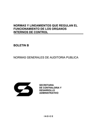 NORMAS Y LINEAMIENTOS QUE REGULAN EL
FUNCIONAMIENTO DE LOS ORGANOS
INTERNOS DE CONTROL



BOLETIN B



NORMAS GENERALES DE AUDITORIA PUBLICA




              SECRETARIA
              DE CONTRALORIA Y
              DESARROLLO
              ADMINISTRATIVO




                 INDICE
 