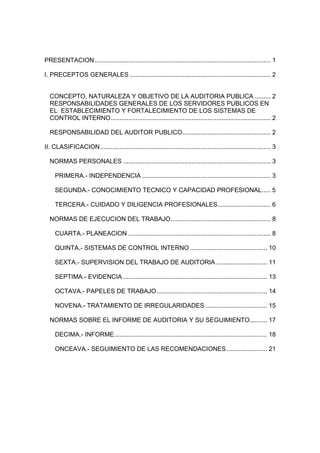 PRESENTACION .................................................................................................... 1

I. PRECEPTOS GENERALES ................................................................................ 2


  CONCEPTO, NATURALEZA Y OBJETIVO DE LA AUDITORIA PUBLICA ......... 2
  RESPONSABILIDADES GENERALES DE LOS SERVIDORES PUBLICOS EN
  EL ESTABLECIMIENTO Y FORTALECIMIENTO DE LOS SISTEMAS DE
  CONTROL INTERNO........................................................................................... 2

  RESPONSABILIDAD DEL AUDITOR PUBLICO .................................................. 2

II. CLASIFICACION................................................................................................. 3

  NORMAS PERSONALES .................................................................................... 3

     PRIMERA.- INDEPENDENCIA ......................................................................... 3

     SEGUNDA.- CONOCIMIENTO TECNICO Y CAPACIDAD PROFESIONAL..... 5

     TERCERA.- CUIDADO Y DILIGENCIA PROFESIONALES.............................. 6

  NORMAS DE EJECUCION DEL TRABAJO......................................................... 8

     CUARTA.- PLANEACION ................................................................................. 8

     QUINTA.- SISTEMAS DE CONTROL INTERNO ............................................ 10

     SEXTA.- SUPERVISION DEL TRABAJO DE AUDITORIA ............................. 11

     SEPTIMA.- EVIDENCIA .................................................................................. 13

     OCTAVA.- PAPELES DE TRABAJO............................................................... 14

     NOVENA.- TRATAMIENTO DE IRREGULARIDADES ................................... 15

  NORMAS SOBRE EL INFORME DE AUDITORIA Y SU SEGUIMIENTO.......... 17

     DECIMA.- INFORME....................................................................................... 18

     ONCEAVA.- SEGUIMIENTO DE LAS RECOMENDACIONES ....................... 21
 