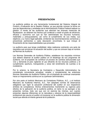 PRESENTACION

La auditoría pública es una herramienta fundamental del Sistema Integral de
Control y Evaluación de la Gestión Pública, ya que permite conocer la forma en
que las dependencias y entidades de la Administración Pública Federal realizan su
gestión. A través de las auditorías que efectúan las diversas instancias de
fiscalización, se obtienen los hechos que conllevan a medir el grado de eficiencia,
eficacia y economía con que se han administrado los recursos humanos,
materiales y presupuestarios, así como el cumplimiento de sus metas, sus
objetivos y su marco legal aplicable, emitiendo las recomendaciones correctivas y
preventivas pertinentes a cada desviación encontrada, lo que incluye el
fincamiento de las responsabilidades que procedan.

La auditoría para que tenga credibilidad, debe realizarse cubriendo una serie de
requisitos que enmarcan la actuación del auditor y que se conocen bajo el nombre
de Normas de Auditoría.

Las Normas Generales de Auditoría Pública, establecen los requisitos mínimos
que deberá observar el auditor público en el desahogo de sus programas de
auditoría, con el propósito de contribuir al proceso de cambios estructurales que
vive y demanda el país vigilando el uso eficiente de los recursos públicos y el
cumplimiento oportuno, transparente y veraz del rendimiento de cuentas a la
ciudadanía.

Por lo anterior, la Secretaría de Contraloría y Desarrollo Administrativo ha
considerado conveniente actualizar, ampliar y complementar las anteriores
Normas Generales de Auditoría Pública, con el propósito de continuar avanzando
hacia un mejoramiento continuo en su quehacer administrativo.

Por otra parte el Instituto Mexicano de Contadores Públicos, A.C., y el Instituto
Mexicano de Auditores Internos, A.C., han adoptado normas de observancia
obligatoria que rigen la actuación profesional del auditor en sus respectivos
ámbitos de competencia. Dichos ordenamientos mantendrán su vigencia para
efectos de la aplicación de la auditoría pública, en tanto no se opongan a las
presentes normas, toda vez que son en esencia las mismas, aun cuando
presentan algunas diferencias en la naturaleza y alcance de la responsabilidad
profesional que asume el auditor al incorporar en la auditoría pública la dimensión
social que atiende al interés general de la población.




                                                                                  1
 