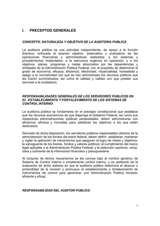 I.   PRECEPTOS GENERALES


CONCEPTO, NATURALEZA Y OBJETIVO DE LA AUDITORIA PUBLICA

La auditoría pública es una actividad independiente, de apoyo a la función
directiva, enfocada al examen objetivo, sistemático y evaluatorio de las
operaciones financieras y administrativas realizadas; a los sistemas y
procedimientos implantados; a la estructura orgánica en operación; y a los
objetivos, planes, programas y metas alcanzados por las dependencias y
entidades de la Administración Pública Federal, con el propósito de determinar el
grado de economía, eficacia, eficiencia, efectividad, imparcialidad, honestidad y
apego a la normatividad con que se han administrado los recursos públicos que
les fueron suministrados, así como la calidad y calidez con que prestan sus
servicios a la ciudadanía.



RESPONSABILIDADES GENERALES DE LOS SERVIDORES PUBLICOS EN
EL ESTABLECIMIENTO Y FORTALECIMIENTO DE LOS SISTEMAS DE
CONTROL INTERNO

La auditoría pública se fundamenta en el precepto constitucional que establece
que los recursos económicos de que disponga el Gobierno Federal, así como sus
respectivas administraciones públicas paraestatales, deben administrarse con
eficiencia, eficacia y honradez para satisfacer los objetivos a los que estén
destinados.

Derivado de dicha disposición, los servidores públicos responsables directos de la
administración de los fondos del erario federal, deben definir, establecer, mantener
y vigilar la aplicación de mecanismos que aseguren el logro de metas y objetivos;
la salvaguarda de los bienes, fondos y valores públicos; el cumplimiento del marco
legal aplicable a la Administración Pública Federal; y la obtención oportuna, veraz,
clara y suficiente de la información financiera y presupuestaria.

Al conjunto de dichos mecanismos se les conoce bajo el nombre genérico de
Sistema de Control Interno o simplemente control interno, y es partiendo de la
evaluación de dicho sistema en que la auditoría pública determina el alcance o
profundidad de la revisión y promueve el establecimiento o fortalecimiento de
instrumentos de control para garantizar una Administración Pública honesta,
eficiente y eficaz.



RESPONSABILIDAD DEL AUDITOR PUBLICO



                                                                                   2
 