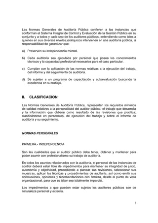 Las Normas Generales de Auditoría Pública confieren a las instancias que
conforman el Sistema Integral de Control y Evaluación de la Gestión Pública en su
conjunto y a todos y cada uno de los auditores públicos, entendiendo como tales a
quienes en sus diversos niveles jerárquicos intervienen en una auditoría pública, la
responsabilidad de garantizar que:

a) Preserven su independencia mental.

b) Cada auditoría sea ejecutada por personal que posea los conocimientos
   técnicos y la capacidad profesional necesarios para el caso particular.

c) Cumplan con la aplicación de las normas relativas a la ejecución del trabajo,
   del informe y del seguimiento de auditoría.

d) Se sujeten a un programa de capacitación y autoevaluación buscando la
   excelencia en su trabajo.



II.   CLASIFICACION

Las Normas Generales de Auditoría Pública, representan los requisitos mínimos
de calidad relativos a la personalidad del auditor público, el trabajo que desarrolla
y la información que obtiene como resultado de las revisiones que practica;
clasificándose en personales, de ejecución del trabajo y sobre el informe de
auditoría y su seguimiento.



NORMAS PERSONALES


PRIMERA.- INDEPENDENCIA

Son las cualidades que el auditor público debe tener, obtener y mantener para
poder asumir con profesionalismo su trabajo de auditoría.

En todos los asuntos relacionados con la auditoría, el personal de las instancias de
control deberá estar libre de impedimentos para mantener su integridad de juicio,
autonomía y objetividad, procediendo a planear sus revisiones, seleccionar sus
muestras, aplicar las técnicas y procedimientos de auditoría, así como emitir sus
conclusiones, opiniones y recomendaciones con firmeza, desde el punto de vista
organizacional, para que su labor sea totalmente imparcial.

Los impedimentos a que pueden estar sujetos los auditores públicos son de
naturaleza personal y externa.


                                                                                    3
 