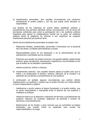 a) Impedimentos personales.- Son aquellas circunstancias que involucran
   directamente al auditor público y por las que puede verse afectada su
   imparcialidad.

Los titulares de las instancias de control deben establecer políticas y
procedimientos que permitan identificar dichas circunstancias, a fin de tomar las
provisiones suficientes para evitar la participación del o los auditores públicos
impedidos para ejercer su independencia mental; por su parte, los auditores
públicos tienen la obligación de informar a sus superiores de cualquier
impedimento personal que pudieran tener.

Dentro de los impedimentos personales se pueden citar:

−   Relaciones oficiales, profesionales, personales o financieras con el personal
    del o las áreas o unidades administrativas a revisar.

−   Responsabilidad previa en las decisiones o en la administración de las
    operaciones o actividades que se revisarán.

−   Prejuicios que resulten de prestar servicios o de guardar lealtad a determinada
    persona, grupo de personas, asociaciones, organismos o de actividades en las
    que el auditor se vio afectado o beneficiado.

−   Interés económico, directo o indirecto.

b) Impedimentos externos.- Son aquellos factores ajenos al auditor pero que lo
   limitan o le obstaculizan el alcance, enfoque, selección de la muestra o la
   aplicación de una técnica o procedimiento en una auditoría.

A continuación se señalan algunas circunstancias que podrían afectar
negativamente a la auditoría e impedir que el auditor formule con entera libertad
un juicio independiente y objetivo:

−   Interferencia o acción externa al órgano fiscalizador o al auditor público, que
    en forma improcedente o imprudente limite el alcance de una auditoría o
    modifique su enfoque.

−   Influencia externa en la selección o aplicación de técnicas y procedimientos de
    auditoría, selección de muestras, asignación de personal o emisión de
    opiniones y recomendaciones.

−   Restricciones de los fondos u otros recursos que se suministren al órgano
    fiscalizador que puedan limitar su capacidad para cumplir las
    responsabilidades a su cargo.




                                                                                  4
 