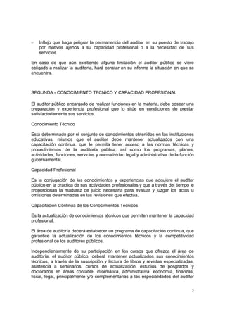−   Influjo que haga peligrar la permanencia del auditor en su puesto de trabajo
    por motivos ajenos a su capacidad profesional o a la necesidad de sus
    servicios.

En caso de que aún existiendo alguna limitación el auditor público se viere
obligado a realizar la auditoría, hará constar en su informe la situación en que se
encuentra.



SEGUNDA.- CONOCIMIENTO TECNICO Y CAPACIDAD PROFESIONAL

El auditor público encargado de realizar funciones en la materia, debe poseer una
preparación y experiencia profesional que lo sitúe en condiciones de prestar
satisfactoriamente sus servicios.

Conocimiento Técnico

Está determinado por el conjunto de conocimientos obtenidos en las instituciones
educativas, mismos que el auditor debe mantener actualizados con una
capacitación continua, que le permita tener acceso a las normas técnicas y
procedimientos de la auditoría pública; así como los programas, planes,
actividades, funciones, servicios y normatividad legal y administrativa de la función
gubernamental.

Capacidad Profesional

Es la conjugación de los conocimientos y experiencias que adquiere el auditor
público en la práctica de sus actividades profesionales y que a través del tiempo le
proporcionan la madurez de juicio necesaria para evaluar y juzgar los actos u
omisiones determinadas en las revisiones que efectúa.

Capacitación Continua de los Conocimientos Técnicos

Es la actualización de conocimientos técnicos que permiten mantener la capacidad
profesional.

El área de auditoría deberá establecer un programa de capacitación continua, que
garantice la actualización de los conocimientos técnicos y la competitividad
profesional de los auditores públicos.

Independientemente de su participación en los cursos que ofrezca el área de
auditoría, el auditor público, deberá mantener actualizados sus conocimientos
técnicos, a través de la suscripción y lectura de libros y revistas especializadas,
asistencia a seminarios, cursos de actualización, estudios de posgrados y
doctorados en áreas contable, informática, administrativa, economía, finanzas,
fiscal, legal, principalmente y/o complementarias a las especialidades del auditor

                                                                                    5
 