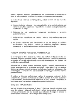 público, ingeniería, medicina, programación, etc. Es importante que conserve la
copia de las constancias, diplomas y/o certificados de los estudios realizados.

El personal que practique auditoría pública, deberá cumplir con los siguientes
requisitos:

a) Conocimiento de métodos y técnicas aplicables a la auditoría pública, así
   como los estudios, experiencia y capacitación necesaria para aplicarlos en las
   auditorías a su cargo.

b) Nociones de los        organismos,    programas,    actividades   y   funciones
   gubernamentales.

c) Habilidad para comunicarse con claridad y eficacia, tanto en forma oral como
   escrita.

d) La práctica necesaria para desempeñar el tipo de trabajo de auditoría
   encomendado, por ejemplo, expertos en muestreo estadístico, personal
   competente en auditoría de sistemas, peritos en ingeniería, etc.



TERCERA.- CUIDADO Y DILIGENCIA PROFESIONALES

El auditor público debe ejecutar su trabajo de auditoría meticulosamente, con
esmero e integridad; poniendo siempre toda su capacidad y habilidad profesional,
la atención, el cuidado y la diligencia que puede esperarse de una persona con
sentido de responsabilidad.

Proceder con el debido cuidado profesional significa, emplear correctamente el
criterio para determinar el alcance de la auditoría y para seleccionar los métodos,
técnicas, pruebas y procedimientos de auditoría que habrán de aplicarse en ella,
así como para poder evaluar los resultados de la auditoría y presentar los informes
correspondientes.

El cuidado y diligencia profesionales implican la apropiada conjunción de los
conocimientos y normas técnicos de la auditoría pública, de manera prudente y
justa conforme a las circunstancias específicas de cada revisión. La carencia de
éste puede ocasionar delitos o responsabilidades administrativas.

Código Etico del Auditor Público

Son las reglas que debe observar el auditor público de manera cotidiana, como
parte del cuidado y diligencia profesional, a efecto de garantizar a la sociedad
servicios profesionales de alta calidad, que reduzcan el riesgo de errores en
beneficio de la comunidad y de la imagen del auditor público:



                                                                                  6
 