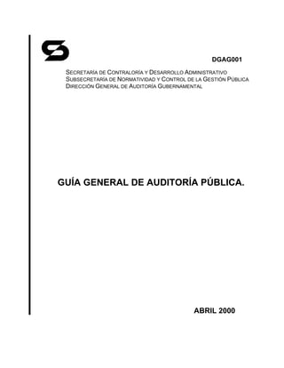 DGAG001
 SECRETARÍA DE CONTRALORÍA Y DESARROLLO ADMINISTRATIVO
 SUBSECRETARÍA DE NORMATIVIDAD Y CONTROL DE LA GESTIÓN PÚBLICA
 DIRECCIÓN GENERAL DE AUDITORÍA GUBERNAMENTAL




GUÍA GENERAL DE AUDITORÍA PÚBLICA.




                                           ABRIL 2000
 