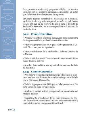 lle el proceso y se ejecute y programe el PGA. Los asuntos
      tratados por los comités quedarán consignados en actas
      que deben ser firmadas por sus integrantes.
      El Comité Técnico cumple el rol establecido en el numeral
      14 del Artículo 11 y referido por el artículo 22 del Decre-
      to Ley 267 del 22 de febrero de 2000 para el Comité de
      Evaluación Sectorial, en lo correspondiente al proceso de
      control micro.

      5.2.2    Comité Directivo
      • Priorizar los entes o asuntos a auditar, con base en la matriz
      de riesgo consolidada por la Oficina de Planeación.
      • Validar la propuesta de PGA que se debe presentar al Co-
      mité Directivo para ser aprobada.
      • Validar el informe de la Auditoría al Balance General de
      la Nación.
      • Validar el informe del Concepto de Evaluación del Siste-
      ma de Control Interno
      • Aprobar las modificaciones y actualizaciones de la Guía
      de Auditoría
      5.2.3    Comité Operativo
      • Presentar propuesta de priorización de los entes o asun-
      tos a auditar, con base en la matriz de riesgo consolidada
      por la Oficina de Planeación.
      • Validar la propuesta de PGA que se debe presentar al Co-
      mité Directivo para ser aprobada.
      • Analizar y definir estrategias para el mejoramiento del
      proceso auditor.
      • Garantizar la articulación de los macroprocesos de con-
      trol fiscal micro, control fiscal macro, enlace con clientes y
      partes interesadas y responsabilidad fiscal.


100
 