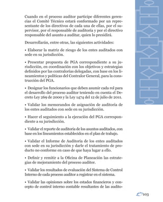 Cuando en el proceso auditor participe diferentes geren-
cias el Comité Técnico estará conformado por un repre-
sentante de los directivos de cada una de ellas, por el su-
pervisor, por el responsable de auditoría y por el directivo
responsable del asunto a auditar, quien lo presidirá.
Desarrollarán, entre otras, las siguientes actividades:
• Elaborar la matriz de riesgo de los entes auditados con
sede en su jurisdicción.
• Presentar propuesta de PGA correspondiente a su ju-
risdicción, en coordinación con los objetivos y estrategias
definidos por las contralorías delegadas, con base en los li-
neamientos y políticas del Contralor General, para la cons-
trucción del PGA.
• Designar los funcionarios que deben asumir cada rol para
el desarrollo del proceso auditor teniendo en cuenta el De-
creto Ley 269 de 2000 y la Ley 1474 del 12 de julio de 2011.
• Validar los memorandos de asignación de auditoría de
los entes auditados con sede en su jurisdicción.
• Hacer el seguimiento a la ejecución del PGA correspon-
diente a su jurisdicción.
• Validar el reporte de auditoría de los asuntos auditados, con
base en los lineamientos establecidos en el plan de trabajo.
• Validar el Informe de Auditoría de los entes auditados
con sede en su jurisdicción y darle el tratamiento de pro-
ducto no conforme en caso de que haya lugar a ello.
• Definir y remitir a la Oficina de Planeación las estrate-
gias de mejoramiento del proceso auditor.
• Validar los resultados de evaluación del Sistema de Control
Interno de cada proceso auditor a registrar en el sistema.
• Validar las opiniones sobre los estados financieros y con-
cepto de control interno contable resultantes de las audito-
                                                                  103
 
