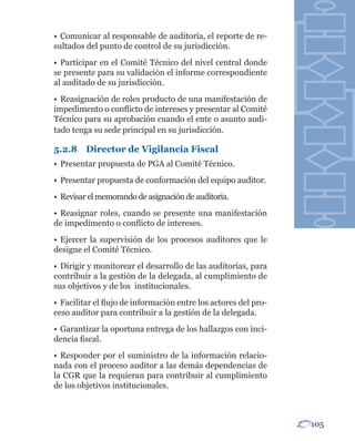 • Comunicar al responsable de auditoría, el reporte de re-
sultados del punto de control de su jurisdicción.
• Participar en el Comité Técnico del nivel central donde
se presente para su validación el informe correspondiente
al auditado de su jurisdicción.
• Reasignación de roles producto de una manifestación de
impedimento o conflicto de intereses y presentar al Comité
Técnico para su aprobación cuando el ente o asunto audi-
tado tenga su sede principal en su jurisdicción.

5.2.8 Director de Vigilancia Fiscal
• Presentar propuesta de PGA al Comité Técnico.
• Presentar propuesta de conformación del equipo auditor.
• Revisar el memorando de asignación de auditoria.
• Reasignar roles, cuando se presente una manifestación
de impedimento o conflicto de intereses.
• Ejercer la supervisión de los procesos auditores que le
designe el Comité Técnico.
• Dirigir y monitorear el desarrollo de las auditorías, para
contribuir a la gestión de la delegada, al cumplimiento de
sus objetivos y de los institucionales.
• Facilitar el flujo de información entre los actores del pro-
ceso auditor para contribuir a la gestión de la delegada.
• Garantizar la oportuna entrega de los hallazgos con inci-
dencia fiscal.
• Responder por el suministro de la información relacio-
nada con el proceso auditor a las demás dependencias de
la CGR que la requieran para contribuir al cumplimiento
de los objetivos institucionales.



                                                                 105
 
