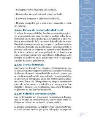 • Conceptuar sobre la gestión del auditado.
• Opinar sobre los estados financieros del auditado.
• Elaborar y sustentar el informe de auditoría.
• Realizar los ajustes que le sean requeridos en la revisión
del informe.
5.2.14	 Enlace	de	responsabilidad	fiscal
El enlace de responsabilidad fiscal tiene como fin propiciar
un acompañamiento para orientar al auditor sobre la in-
formación que debe consultar para determinar la observa-
ción y, dependiendo de la respuesta del auditado, de aque-
lla que debe complementar para soportar probatoriamente
el hallazgo. Cumple una participación puntual durante el
proceso auditor y no juega un rol operativo en el desarrollo
del mismo. Además del acompañamiento, el funcionario
enlace debe participar en la sustentación del hallazgo y del
informe de auditoría en lo relacionado con los hallazgos
ante las instancias pertinentes.
5.2.15 Mesas de trabajo
Las “mesas de trabajo” son espacios conversacionales que
se dan durante todo el proceso auditor. Es una herramienta
fundamental para el desarrollo de la auditoría, puesto que
se constituye en elemento integrador del proceso, posibilita
la interacción permanente entre los profesionales audito-
res y contribuye a su diálogo constructivo para mantenerse
enterado sobre avances, resultados y acciones que se den
durante el proceso. Los resultados de cada mesa de trabajo
se plasman en una ayuda de memoria.
5.2.16 Solución de controversias
Las controversias son situaciones expresadas en diferen-
cias de criterio de carácter técnico, se presentan entre los
diferentes roles e instancias del proceso auditor.
El análisis y solución de las controversias se debe surtir du-
rante el proceso auditor por parte del equipo de expertos

                                                                 111
 
