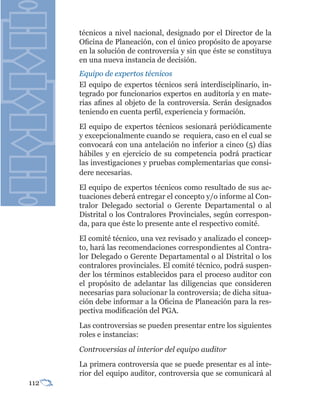 técnicos a nivel nacional, designado por el Director de la
      Oficina de Planeación, con el único propósito de apoyarse
      en la solución de controversia y sin que éste se constituya
      en una nueva instancia de decisión.
      Equipo de expertos técnicos
      El equipo de expertos técnicos será interdisciplinario, in-
      tegrado por funcionarios expertos en auditoría y en mate-
      rias afines al objeto de la controversia. Serán designados
      teniendo en cuenta perfil, experiencia y formación.
      El equipo de expertos técnicos sesionará periódicamente
      y excepcionalmente cuando se requiera, caso en el cual se
      convocará con una antelación no inferior a cinco (5) días
      hábiles y en ejercicio de su competencia podrá practicar
      las investigaciones y pruebas complementarias que consi-
      dere necesarias.
      El equipo de expertos técnicos como resultado de sus ac-
      tuaciones deberá entregar el concepto y/o informe al Con-
      tralor Delegado sectorial o Gerente Departamental o al
      Distrital o los Contralores Provinciales, según correspon-
      da, para que éste lo presente ante el respectivo comité.
      El comité técnico, una vez revisado y analizado el concep-
      to, hará las recomendaciones correspondientes al Contra-
      lor Delegado o Gerente Departamental o al Distrital o los
      contralores provinciales. El comité técnico, podrá suspen-
      der los términos establecidos para el proceso auditor con
      el propósito de adelantar las diligencias que consideren
      necesarias para solucionar la controversia; de dicha situa-
      ción debe informar a la Oficina de Planeación para la res-
      pectiva modificación del PGA.
      Las controversias se pueden presentar entre los siguientes
      roles e instancias:
      Controversias al interior del equipo auditor
      La primera controversia que se puede presentar es al inte-
      rior del equipo auditor, controversia que se comunicará al
112
 