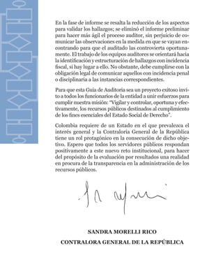 En la fase de informe se resalta la reducción de los aspectos
para validar los hallazgos; se eliminó el informe preliminar
para hacer más ágil el proceso auditor, sin perjuicio de co-
municar las observaciones en la medida en que se vayan en-
contrando para que el auditado las controvierta oportuna-
mente. El trabajo de los equipos auditores se orientará hacia
la identificación y estructuración de hallazgos con incidencia
fiscal, si hay lugar a ello. No obstante, debe cumplirse con la
obligación legal de comunicar aquellos con incidencia penal
o disciplinaria a las instancias correspondientes.
Para que esta Guía de Auditoria sea un proyecto exitoso invi-
to a todos los funcionarios de la entidad a unir esfuerzos para
cumplir nuestra misión: “Vigilar y controlar, oportuna y efec-
tivamente, los recursos públicos destinados al cumplimiento
de los fines esenciales del Estado Social de Derecho”.
Colombia requiere de un Estado en el que prevalezca el
interés general y la Contraloría General de la República
tiene un rol protagónico en la consecución de dicho obje-
tivo. Espero que todos los servidores públicos respondan
positivamente a este nuevo reto institucional, para hacer
del propósito de la evaluación por resultados una realidad
en procura de la transparencia en la administración de los
recursos públicos.




               SANDRA MORELLI RICO
  CONTRALORA GENERAL DE LA REPÚBLICA
 