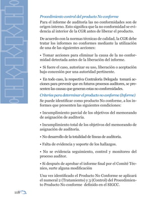 Procedimiento control del producto No conforme
      Para el informe de auditoría las no conformidades son de
      origen interno. Esto significa que la no conformidad se evi-
      dencia al interior de la CGR antes de liberar el producto.
      De acuerdo con la normas técnicas de calidad, la CGR debe
      tratar los informes no conformes mediante la utilización
      de una de las siguientes acciones:
      • Tomar acciones para eliminar la causa de la no confor-
      midad detectada antes de la liberación del informe.
      • Si fuere el caso, autorizar su uso, liberación o aceptación
      bajo concesión por una autoridad pertinente.
      • En todo caso, la respectiva Contraloría Delegada tomará ac-
      ciones para prevenir que en futuros procesos auditores, se pre-
      senten las causas que generan estas no conformidades.
      Criterios para determinar el producto no conforme (Informe)
      Se puede identificar como producto No conforme, a los in-
      formes que presenten las siguientes condiciones:
      • Incumplimiento parcial de los objetivos del memorando
      de asignación de auditoría.
      • Incumplimiento total de los objetivos del memorando de
      asignación de auditoría.
      • No desarrollo de la totalidad de líneas de auditoría.
      • Falta de evidencia y soporte de los hallazgos.
      • No se evidencia seguimiento, control y monitoreo del
      proceso auditor.
      • Si después de aprobar el informe final por el Comité Téc-
      nico, surte alguna modificación
      Una vez identificado el Producto No Conforme se aplicará
      el numeral 2 (Tratamiento) y 3 (Control) del Procedimien-
      to Producto No conforme definido en el SIGCC.

118
 