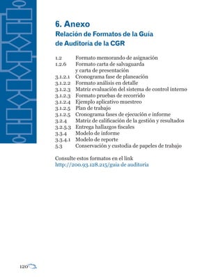 6.	Anexo
      Relación	de	Formatos	de	la	Guía	
      de	Auditoría	de	la	CGR

      1.2       Formato memorando de asignación
      1.2.6     Formato carta de salvaguarda
                y carta de presentación
      3.1.2.1   Cronograma fase de planeación
      3.1.2.2   Formato análisis en detalle
      3.1.2.3   Matriz evaluación del sistema de control interno
      3.1.2.3   Formato pruebas de recorrido
      3.1.2.4   Ejemplo aplicativo muestreo
      3.1.2.5   Plan de trabajo
      3.1.2.5   Cronograma fases de ejecución e informe
      3.2.4     Matriz de calificación de la gestión y resultados
      3.2.5.3   Entrega hallazgos fiscales
      3.3.4     Modelo de informe
      3.3.4.1   Modelo de reporte
      5.3       Conservación y custodia de papeles de trabajo

      Consulte estos formatos en el link
      http://200.93.128.215/guia de auditoria




120
 