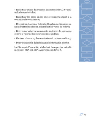 • Identificar cruces de procesos auditores de la CGR y con-
tralorías territoriales;
• Identificar los casos en los que se requiera acudir a la
competencia concurrente;
• Determinar el accionar del control fiscal en las diferentes zo-
nas del territorio nacional e identificar los vacíos de control;
• Determinar cobertura en cuanto a número de sujetos de
control y valor de los recursos que se auditan;
• Conocer el avance y los resultados del proceso auditor; y
• Poner a disposición de la ciudadanía la información anterior.
La Oficina de Planeación adelantará la respectiva actuali-
zación del PNA con el PGA aprobado en la CGR.




                                                                    19
 