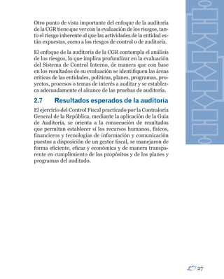 Otro punto de vista importante del enfoque de la auditoría
de la CGR tiene que ver con la evaluación de los riesgos, tan-
to el riesgo inherente al que las actividades de la entidad es-
tán expuestas, como a los riesgos de control o de auditoría.
El enfoque de la auditoría de la CGR contempla el análisis
de los riesgos, lo que implica profundizar en la evaluación
del Sistema de Control Interno, de manera que con base
en los resultados de su evaluación se identifiquen las áreas
críticas de las entidades, políticas, planes, programas, pro-
yectos, procesos o temas de interés a auditar y se establez-
ca adecuadamente el alcance de las pruebas de auditoría.

2.7	     Resultados	esperados	de	la	auditoría
El ejercicio del Control Fiscal practicado por la Contraloría
General de la República, mediante la aplicación de la Guía
de Auditoría, se orienta a la consecución de resultados
que permitan establecer sí los recursos humanos, físicos,
financieros y tecnologías de información y comunicación
puestos a disposición de un gestor fiscal, se manejaron de
forma eficiente, eficaz y económica y de manera transpa-
rente en cumplimiento de los propósitos y de los planes y
programas del auditado.




                                                                  27
 