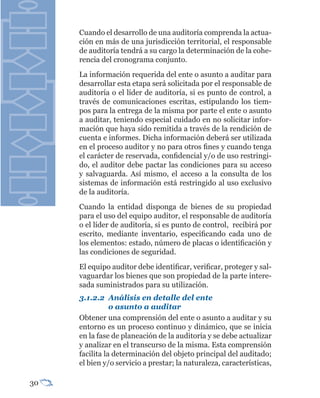 Cuando el desarrollo de una auditoría comprenda la actua-
     ción en más de una jurisdicción territorial, el responsable
     de auditoría tendrá a su cargo la determinación de la cohe-
     rencia del cronograma conjunto.
     La información requerida del ente o asunto a auditar para
     desarrollar esta etapa será solicitada por el responsable de
     auditoría o el líder de auditoría, si es punto de control, a
     través de comunicaciones escritas, estipulando los tiem-
     pos para la entrega de la misma por parte el ente o asunto
     a auditar, teniendo especial cuidado en no solicitar infor-
     mación que haya sido remitida a través de la rendición de
     cuenta e informes. Dicha información deberá ser utilizada
     en el proceso auditor y no para otros fines y cuando tenga
     el carácter de reservada, confidencial y/o de uso restringi-
     do, el auditor debe pactar las condiciones para su acceso
     y salvaguarda. Así mismo, el acceso a la consulta de los
     sistemas de información está restringido al uso exclusivo
     de la auditoría.
     Cuando la entidad disponga de bienes de su propiedad
     para el uso del equipo auditor, el responsable de auditoría
     o el líder de auditoría, si es punto de control, recibirá por
     escrito, mediante inventario, especificando cada uno de
     los elementos: estado, número de placas o identificación y
     las condiciones de seguridad.
     El equipo auditor debe identificar, verificar, proteger y sal-
     vaguardar los bienes que son propiedad de la parte intere-
     sada suministrados para su utilización.
     3.1.2.2	 Análisis	en	detalle	del	ente	
     	          o	asunto	a	auditar	
     Obtener una comprensión del ente o asunto a auditar y su
     entorno es un proceso continuo y dinámico, que se inicia
     en la fase de planeación de la auditoría y se debe actualizar
     y analizar en el transcurso de la misma. Esta comprensión
     facilita la determinación del objeto principal del auditado;
     el bien y/o servicio a prestar; la naturaleza, características,

30
 