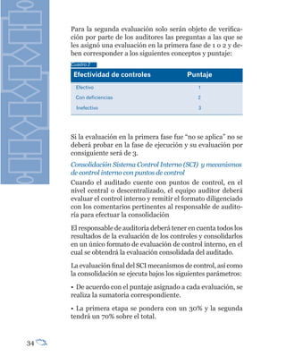 Para la segunda evaluación solo serán objeto de verifica-
     ción por parte de los auditores las preguntas a las que se
     les asignó una evaluación en la primera fase de 1 o 2 y de-
     ben corresponder a los siguientes conceptos y puntaje:
     Cuadro 2

      Efectividad	de	controles               Puntaje
       Efectivo                                  1

       Con deficiencias                          2

       Inefectivo                                3




     Si la evaluación en la primera fase fue “no se aplica” no se
     deberá probar en la fase de ejecución y su evaluación por
     consiguiente será de 3.
     Consolidación Sistema Control Interno (SCI) y mecanismos
     de control interno con puntos de control
     Cuando el auditado cuente con puntos de control, en el
     nivel central o descentralizado, el equipo auditor deberá
     evaluar el control interno y remitir el formato diligenciado
     con los comentarios pertinentes al responsable de audito-
     ría para efectuar la consolidación
     El responsable de auditoría deberá tener en cuenta todos los
     resultados de la evaluación de los controles y consolidarlos
     en un único formato de evaluación de control interno, en el
     cual se obtendrá la evaluación consolidada del auditado.
     La evaluación final del SCI mecanismos de control, así como
     la consolidación se ejecuta bajos los siguientes parámetros:
     • De acuerdo con el puntaje asignado a cada evaluación, se
     realiza la sumatoria correspondiente.
     • La primera etapa se pondera con un 30% y la segunda
     tendrá un 70% sobre el total.


34
 