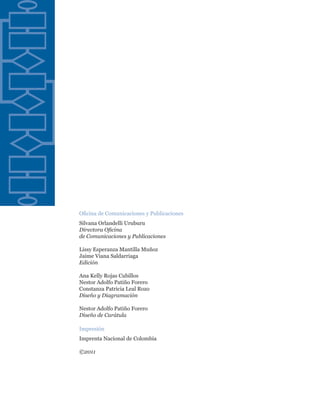 Oficina de Comunicaciones y Publicaciones
Silvana Orlandelli Uruburu
Directora Oficina
de Comunicaciones y Publicaciones

Lissy Esperanza Mantilla Muñoz
Jaime Viana Saldarriaga
Edición

Ana Kelly Rojas Cubillos
Nestor Adolfo Patiño Forero
Constanza Patricia Leal Rozo
Diseño y Diagramación

Nestor Adolfo Patiño Forero
Diseño de Carátula

Impresión
Imprenta Nacional de Colombia

©2011
 