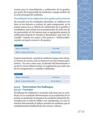 cuenta para la consolidación y calificación de la gestión,
por parte del responsable de auditoría y equipo auditor de
la sede principal del auditado.
Consolidación de la calificación de la gestión y fenecimiento
De acuerdo con los resultados obtenidos, se calificará con
base en los factores a evaluar de cada componente, en la
matriz anexa (3.2.4. Matriz de calificación de la gestión y
resultados), que cuenta con la ponderación de cada uno de
los porcentajes de tal manera que su agregación genera la
calificación final de la “Gestión y Resultados” que será “fa-
vorable” cuando sea mayor a 80 puntos y “desfavorable”
cuando sea igual o menor a 80 puntos.

Cuadro 5

  Mayor a 80 puntos                      Favorable

 Menor o igual a 80 puntos              Desfavorable


Consecuentemente, cuando la auditoria tenga como alcan-
ce fenecer la cuenta, ésta se fenecerá con los mismos pará-
metros. En uno u otro caso, el párrafo del fenecimiento o
no de la cuenta deberá incluir su explicación por cada uno
de los componentes y variables calificadas.

Cuadro 6

  Mayor a 80 puntos                      Se fenece

  Menor o igual a 80 puntos             No se fenece


3.2.5      Determinar los hallazgos
3.2.5.1	 Concepto
El hallazgo de auditoría es un hecho relevante que se cons-
tituye en un resultado determinante en la evaluación de un
asunto en particular al comparar la condición [situación de-
tectada] con el criterio [deber ser]. Igualmente, es una si-
tuación determinada al aplicar pruebas de auditoría que se
complementará estableciendo sus causas y efectos.

                                                                57
 