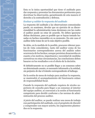 Esta es la única oportunidad que tiene el auditado para
     dar respuesta y presentar los documentos pertinentes para
     desvirtuar la observación, garantizando de esta manera el
     derecho a la contradicción y defensa.
     Evaluar y validar la respuesta del auditado
     La respuesta del auditado a las observaciones comunicadas
     puede, en ocasiones, develar que en ejercicio de su discre-
     cionalidad la administración toma decisiones con las cuales
     el auditor puede no estar de acuerdo. No deben ignorarse
     dichas decisiones, pues es posible que se hayan tomado ba-
     sadas en hechos razonables en su momento. En este caso el
     auditor debe tratar de ser lo más objetivo posible.
     Se debe, en la medida de lo posible, procurar obtener pun-
     tos de vista coincidentes, tanto del auditor como de los
     funcionarios correspondientes acerca del análisis sobre
     ocurrencia de los hechos; aunque persistan desacuerdos en
     cuanto a los motivos, importancia y necesidad de medidas
     correctivas en estas circunstancias, las conclusiones deben
     basarse en los resultados o en el efecto de la decisión.
     Si definitivamente no es posible llegar a un consenso sobre
     un determinado asunto, es necesario informarlo a la entidad,
     sin perjuicio de dar el trámite correspondiente al hallazgo.
     En la sesión de mesa de trabajo para analizar la respuesta,
     se mantendrá el acompañamiento del funcionario enlace
     de responsabilidad fiscal.
     Cuando la respuesta del auditado requiera de niveles su-
     periores de consulta para llegar a un consenso al interior
     del equipo auditor, se convocará a la sesión al funcionario
     competente para decidir conforme a las normas de admi-
     nistración del proceso auditor.
     A juicio del auditor, se puede realizar una mesa de trabajo
     con participación del auditado, con el propósito de discutir
     y comprender con mayor acierto, los argumentos plantea-
     dos en la respuesta.

68
 