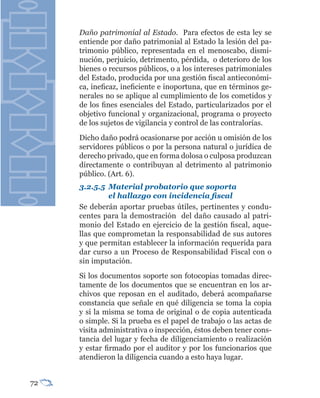 Daño patrimonial al Estado. Para efectos de esta ley se
     entiende por daño patrimonial al Estado la lesión del pa-
     trimonio público, representada en el menoscabo, dismi-
     nución, perjuicio, detrimento, pérdida, o deterioro de los
     bienes o recursos públicos, o a los intereses patrimoniales
     del Estado, producida por una gestión fiscal antieconómi-
     ca, ineficaz, ineficiente e inoportuna, que en términos ge-
     nerales no se aplique al cumplimiento de los cometidos y
     de los fines esenciales del Estado, particularizados por el
     objetivo funcional y organizacional, programa o proyecto
     de los sujetos de vigilancia y control de las contralorías.
     Dicho daño podrá ocasionarse por acción u omisión de los
     servidores públicos o por la persona natural o jurídica de
     derecho privado, que en forma dolosa o culposa produzcan
     directamente o contribuyan al detrimento al patrimonio
     público. (Art. 6).
     3.2.5.5 Material probatorio que soporta
              el hallazgo con incidencia fiscal
     Se deberán aportar pruebas útiles, pertinentes y condu-
     centes para la demostración del daño causado al patri-
     monio del Estado en ejercicio de la gestión fiscal, aque-
     llas que comprometan la responsabilidad de sus autores
     y que permitan establecer la información requerida para
     dar curso a un Proceso de Responsabilidad Fiscal con o
     sin imputación.
     Si los documentos soporte son fotocopias tomadas direc-
     tamente de los documentos que se encuentran en los ar-
     chivos que reposan en el auditado, deberá acompañarse
     constancia que señale en qué diligencia se toma la copia
     y si la misma se toma de original o de copia autenticada
     o simple. Si la prueba es el papel de trabajo o las actas de
     visita administrativa o inspección, éstos deben tener cons-
     tancia del lugar y fecha de diligenciamiento o realización
     y estar firmado por el auditor y por los funcionarios que
     atendieron la diligencia cuando a esto haya lugar.


72
 