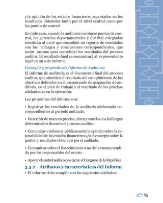 y/u opinión de los estados financieros, soportados en los
resultados obtenidos tanto por el nivel central como por
los puntos de control.
En todo caso, cuando la auditoria involucre puntos de con-
trol, las gerencias departamentales y distrital colegiadas
remitirán al nivel que consolide un reporte de resultados
con los hallazgos y conclusiones correspondientes, que
serán insumo para consolidar los resultados del proceso
auditor. El resultado final se comunicará al representante
legal en un solo informe.
Concepto y propósito del Informe de Auditoría
El informe de auditoría es el documento final del proceso
auditor, que sintetiza el resultado del cumplimiento de los
objetivos definidos en el memorando de asignación de au-
ditoría, en el plan de trabajo y el resultado de las pruebas
adelantadas en la ejecución.
Los propósitos del informe son:
• Registrar los resultados de la auditoría adelantada co-
rrespondientes al periodo auditado.
• Describir de manera precisa, clara y concisa los hallazgos
determinados durante el proceso auditor.
• Comunicar e informar públicamente la opinión sobre la ra-
zonabilidad de los estados financieros y/o el concepto sobre la
gestión y resultados obtenidos por el auditado.
• Comunicar sobre el fenecimiento o no de la cuenta rendi-
da por los responsables del erario.
• Apoyar el control político que ejerce el Congreso de la República
3.3.2	 Atributos	y	características	del	Informe
• El informe debe cumplir con los siguientes atributos:




                                                                      85
 