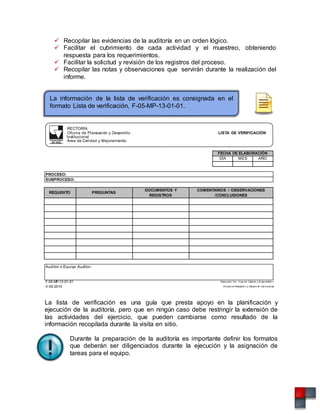  Recopilar las evidencias de la auditoría en un orden lógico.
 Facilitar el cubrimiento de cada actividad y el muestreo, obteniendo
respuesta para los requerimientos.
 Facilitar la solicitud y revisión de los registros del proceso.
 Recopilar las notas y observaciones que servirán durante la realización del
informe.
La información de la lista de verificación es consignada en el
formato Lista de verificación, F-05-MP-13-01-01.
RECTORÍA
Oficina de Planeación y Desarrollo
Institucional
Área de Calidad y Mejoramiento
LISTA DE VERIFICACIÓN
FECHA DE ELABORACIÓN
DÍA MES AÑO
PROCESO:
SUBPROCESO:
REQUISITO PREGUNTAS
DOCUMENTOS Y
REGISTROS
COMENTARIOS / OBSERVACIONES
/CONCLUSIONES
Auditor o Equipo Auditor:
F-05-MP-13-01-01 Elaborado Por: A rea de Calidad y M ejoramient o
V-05-2010 Of icina de Planeació n y Desarro llo Inst it ucional
La lista de verificación es una guía que presta apoyo en la planificación y
ejecución de la auditoría, pero que en ningún caso debe restringir la extensión de
las actividades del ejercicio, que pueden cambiarse como resultado de la
información recopilada durante la visita en sitio.
Durante la preparación de la auditoría es importante definir los formatos
que deberán ser diligenciados durante la ejecución y la asignación de
tareas para el equipo.
 